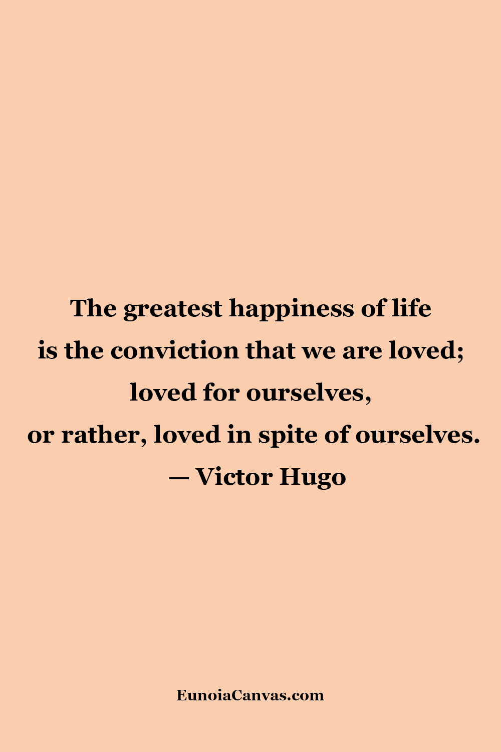 A quote by Victor Hugo stating,The greatest happiness of life is the conviction that we are loved; loved for ourselves, or rather, loved in spite of ourselves.from EunoiaCanvas.com